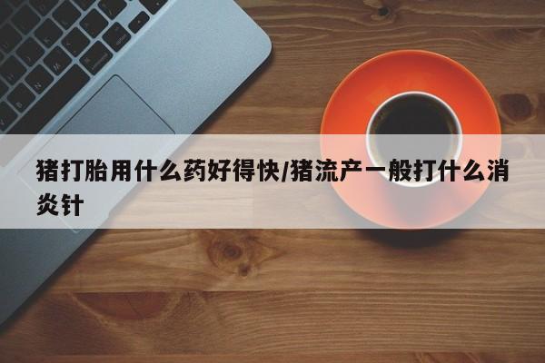 哪里有堕胎药微信猪打胎用什么药好得快/猪流产一般打什么消炎针