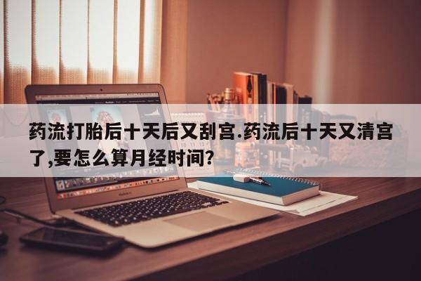 哪里有堕胎药微信药流打胎后十天后又刮宫.药流后十天又清宫了,要怎么算月经时间？