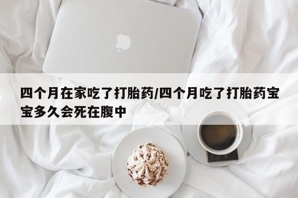哪里有堕胎药微信四个月在家吃了打胎药/四个月吃了打胎药宝宝多久会死在腹中