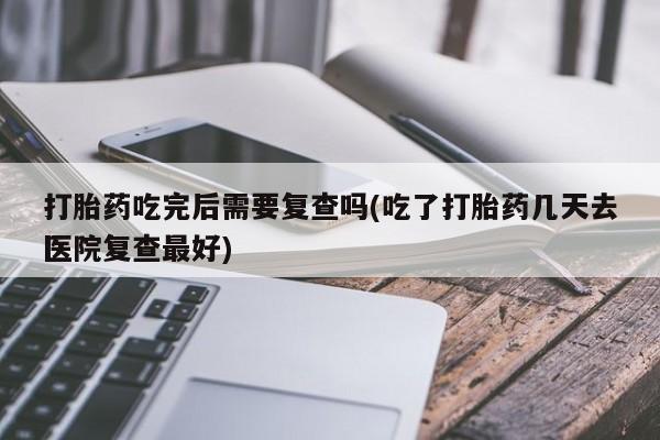 哪里有堕胎药微信打胎药吃完后需要复查吗(吃了打胎药几天去医院复查最好)