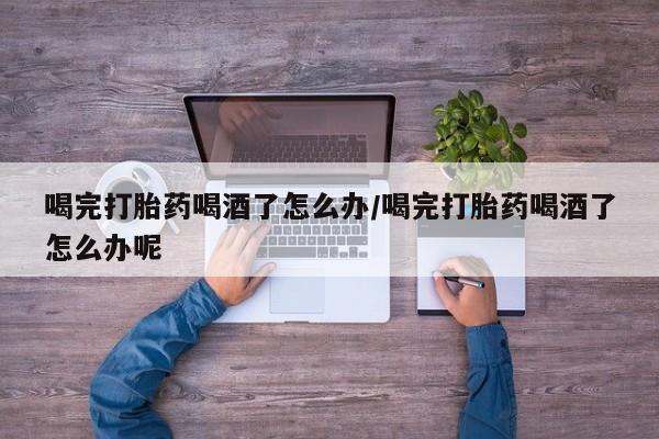 哪里有堕胎药微信喝完打胎药喝酒了怎么办/喝完打胎药喝酒了怎么办呢