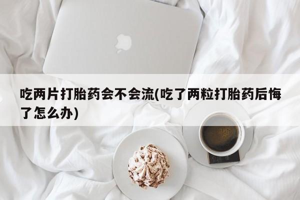 哪里有堕胎药微信吃两片打胎药会不会流(吃了两粒打胎药后悔了怎么办)