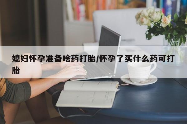 哪里有堕胎药微信媳妇怀孕准备啥药打胎/怀孕了买什么药可打胎