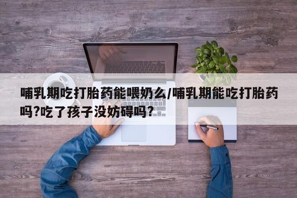 哪里有堕胎药微信哺乳期吃打胎药能喂奶么/哺乳期能吃打胎药吗?吃了孩子没妨碍吗?