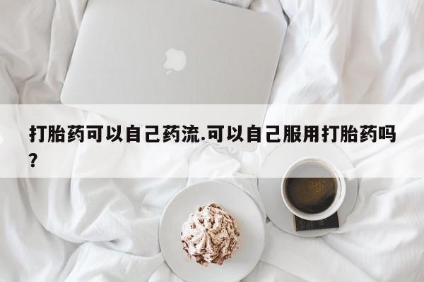 哪里有堕胎药微信打胎药可以自己药流.可以自己服用打胎药吗？