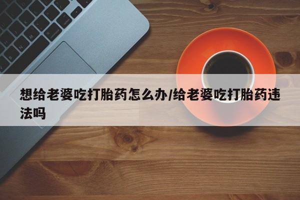 哪里有堕胎药微信想给老婆吃打胎药怎么办/给老婆吃打胎药违法吗
