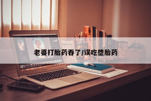 哪里有堕胎药微信老婆打胎药吞了/误吃堕胎药