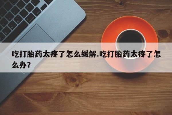 哪里有堕胎药微信吃打胎药太疼了怎么缓解.吃打胎药太疼了怎么办？