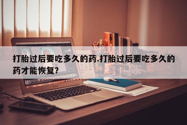 哪里有堕胎药微信打胎过后要吃多久的药.打胎过后要吃多久的药才能恢复？