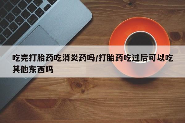 哪里有堕胎药微信吃完打胎药吃消炎药吗/打胎药吃过后可以吃其他东西吗